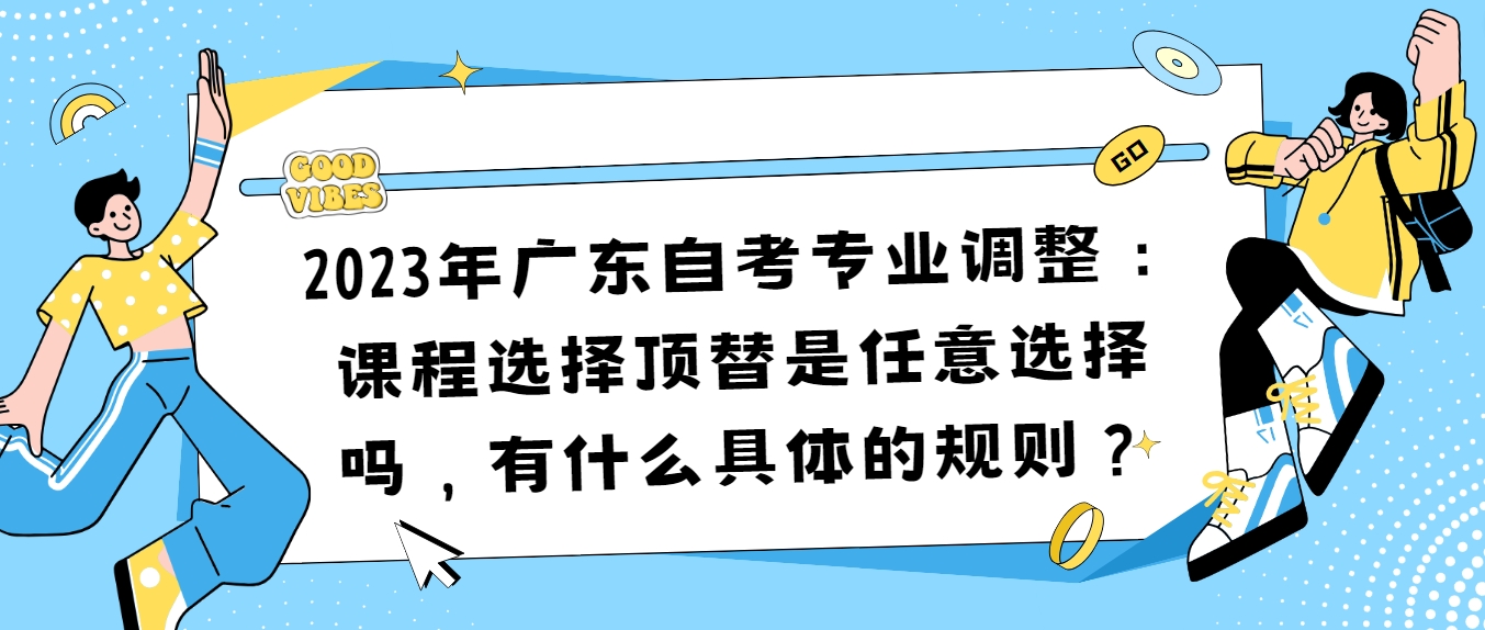 2023年广东自考专业调整：课程选择顶替是任意选择吗，有什么具体的规则？